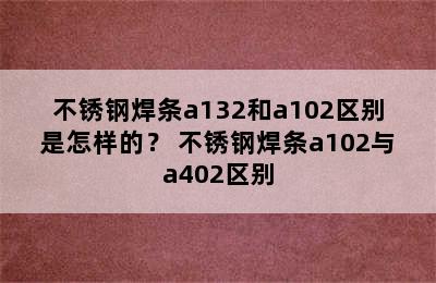 不锈钢焊条a132和a102区别是怎样的？ 不锈钢焊条a102与a402区别